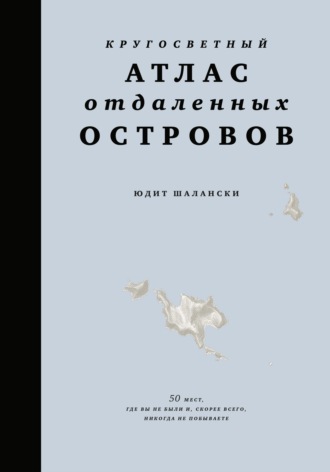 Кругосветный атлас отдаленных островов. 50 мест, где вы не были и, скорее всего, никогда не побываете