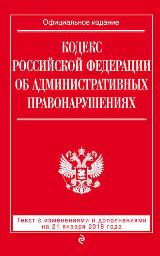 Кодекс Российской Федерации об административных правонарушениях. Текст с последними изменениями и дополнениями на 21 января 2018 года