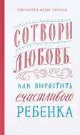 Сотвори любовь. Как вырастить счастливого ребенка