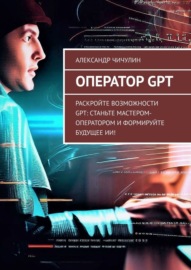 Оператор GPT. Раскройте возможности GPT: станьте мастером-оператором и формируйте будущее ИИ!