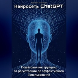 Нейросеть ChatGPT. Пошаговая инструкция: от регистрации до эффективного использования