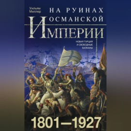 На руинах Османской империи. Новая Турция и свободные Балканы. 1801–1927