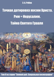 Точная датировка жизни Христа. Рим = Иерусалим. Тайна Святого Грааля. Том II из серии «Земной рай. Сакральная космография»