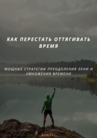 КАК ПЕРЕСТАТЬ ОТТЯГИВАТЬ ВРЕМЯ. МОЩНЫЕ СТРАТЕГИИ ПРЕОДОЛЕНИЯ ЛЕНИ И УМНОЖЕНИЯ ВРЕМЕНИ