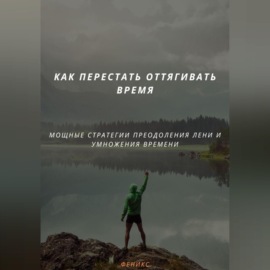 КАК ПЕРЕСТАТЬ ОТТЯГИВАТЬ ВРЕМЯ. МОЩНЫЕ СТРАТЕГИИ ПРЕОДОЛЕНИЯ ЛЕНИ И УМНОЖЕНИЯ ВРЕМЕНИ