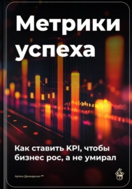 Метрики успеха: Как ставить KPI, чтобы бизнес рос, а не умирал