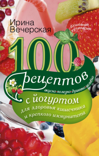 100 рецептов с йогуртом для здоровья кишечника и крепкого иммунитета. Вкусно, полезно, душевно, целебно