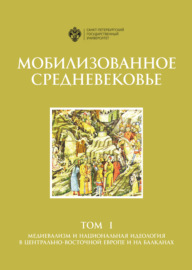 Мобилизованное Средневековье. Том 1. Медиевализм и национальная идеология в Центрально-Восточной Европе и на Балканах