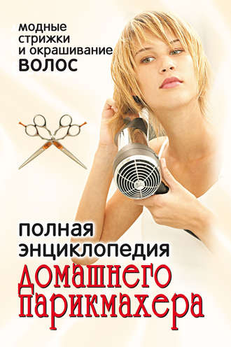 Полная энциклопедия домашнего парикмахера. Модные стрижки и окрашивание волос