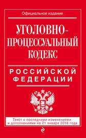 Уголовно-процессуальный кодекс Российской Федерации. Текст с последними изменениями и дополнениями на 21 января 2018 года