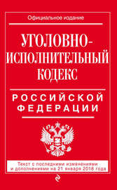 Уголовно-исполнительный кодекс Российской Федерации. Текст с последними изменениями и дополнениями на 21 января 2018 года